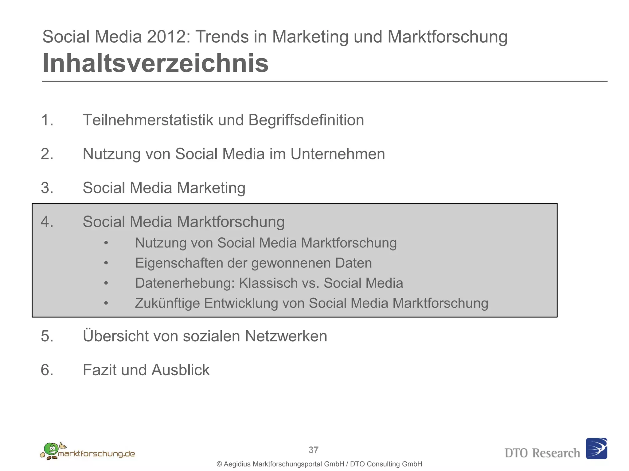 Social Media 2012: Trends in Marketing und Marktforschung
Inhaltsverzeichnis

1.   Teilnehmerstatistik und Begriffsdefinition

2.   Nutzung von Social Media im Unternehmen

3.   Social Media Marketing

4.   Social Media Marktforschung
        •   Nutzung von Social Media Marktforschung
        •   Eigenschaften der gewonnenen Daten
        •   Datenerhebung: Klassisch vs. Social Media
        •   Zukünftige Entwicklung von Social Media Marktforschung

5.   Übersicht von sozialen Netzwerken

6.   Fazit und Ausblick



                                                    37
                          © Aegidius Marktforschungsportal GmbH / DTO Consulting GmbH
 