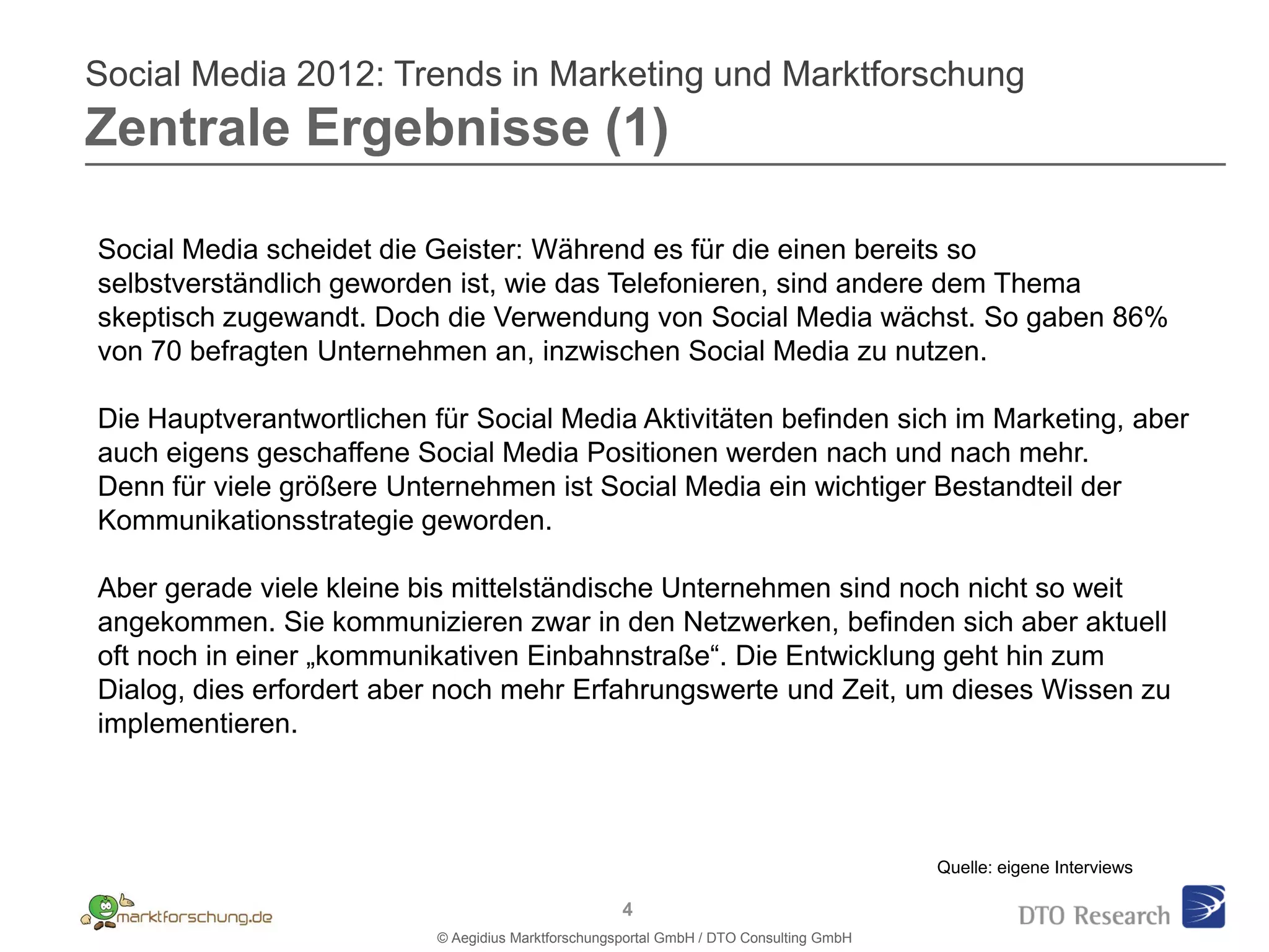 Social Media 2012: Trends in Marketing und Marktforschung
Zentrale Ergebnisse (1)

Social Media scheidet die Geister: Während es für die einen bereits so
selbstverständlich geworden ist, wie das Telefonieren, sind andere dem Thema
skeptisch zugewandt. Doch die Verwendung von Social Media wächst. So gaben 86%
von 70 befragten Unternehmen an, inzwischen Social Media zu nutzen.

Die Hauptverantwortlichen für Social Media Aktivitäten befinden sich im Marketing, aber
auch eigens geschaffene Social Media Positionen werden nach und nach mehr.
Denn für viele größere Unternehmen ist Social Media ein wichtiger Bestandteil der
Kommunikationsstrategie geworden.

Aber gerade viele kleine bis mittelständische Unternehmen sind noch nicht so weit
angekommen. Sie kommunizieren zwar in den Netzwerken, befinden sich aber aktuell
oft noch in einer „kommunikativen Einbahnstraße“. Die Entwicklung geht hin zum
Dialog, dies erfordert aber noch mehr Erfahrungswerte und Zeit, um dieses Wissen zu
implementieren.



                                                                                         Quelle: eigene Interviews

                                                     4
                           © Aegidius Marktforschungsportal GmbH / DTO Consulting GmbH
 
