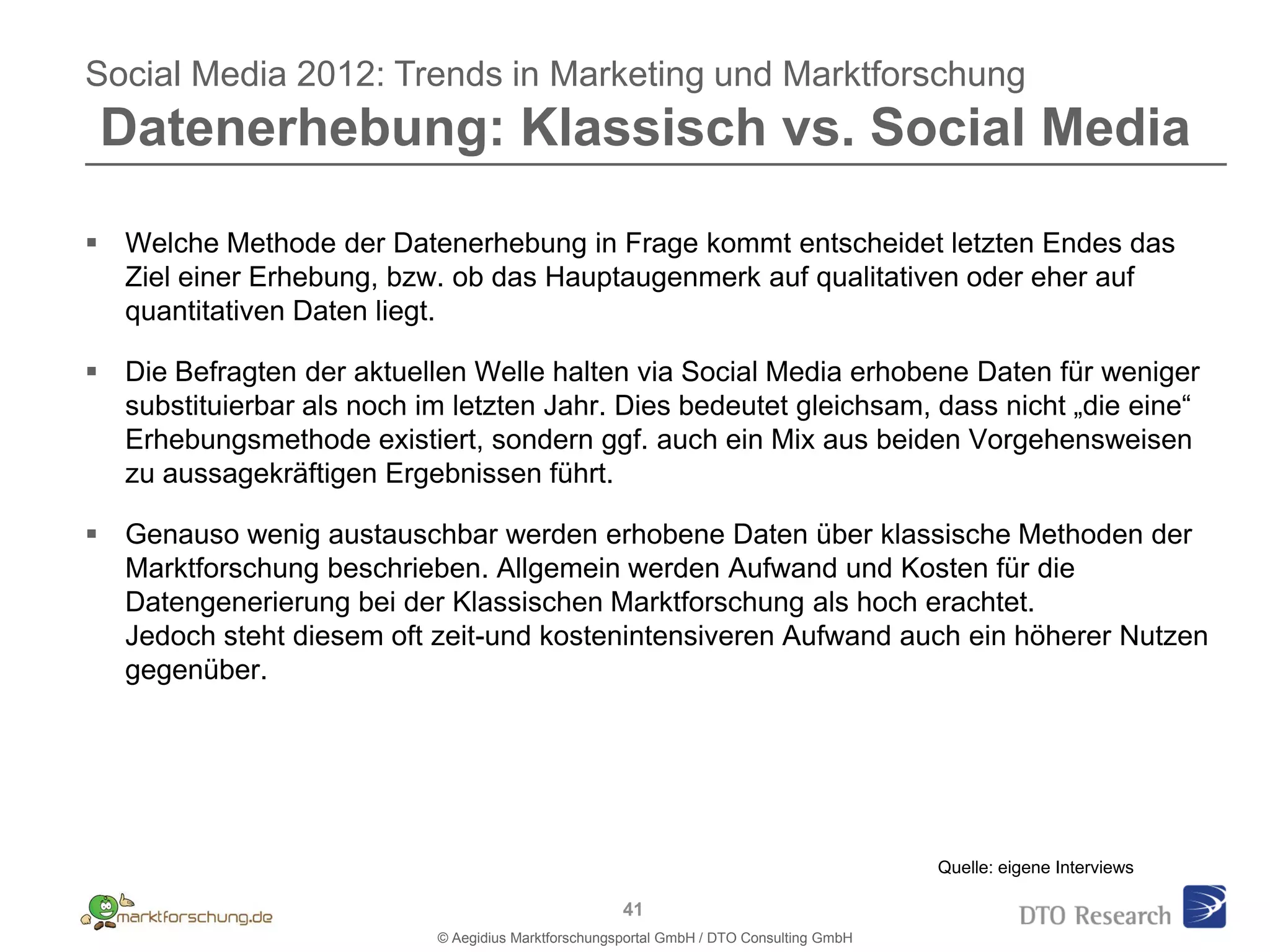 Social Media 2012: Trends in Marketing und Marktforschung
 Datenerhebung: Klassisch vs. Social Media

 Welche Methode der Datenerhebung in Frage kommt entscheidet letzten Endes das
  Ziel einer Erhebung, bzw. ob das Hauptaugenmerk auf qualitativen oder eher auf
  quantitativen Daten liegt.

 Die Befragten der aktuellen Welle halten via Social Media erhobene Daten für weniger
  substituierbar als noch im letzten Jahr. Dies bedeutet gleichsam, dass nicht „die eine“
  Erhebungsmethode existiert, sondern ggf. auch ein Mix aus beiden Vorgehensweisen
  zu aussagekräftigen Ergebnissen führt.

 Genauso wenig austauschbar werden erhobene Daten über klassische Methoden der
  Marktforschung beschrieben. Allgemein werden Aufwand und Kosten für die
  Datengenerierung bei der Klassischen Marktforschung als hoch erachtet.
  Jedoch steht diesem oft zeit-und kostenintensiveren Aufwand auch ein höherer Nutzen
  gegenüber.




                                                                                          Quelle: eigene Interviews

                                                      41
                            © Aegidius Marktforschungsportal GmbH / DTO Consulting GmbH
 