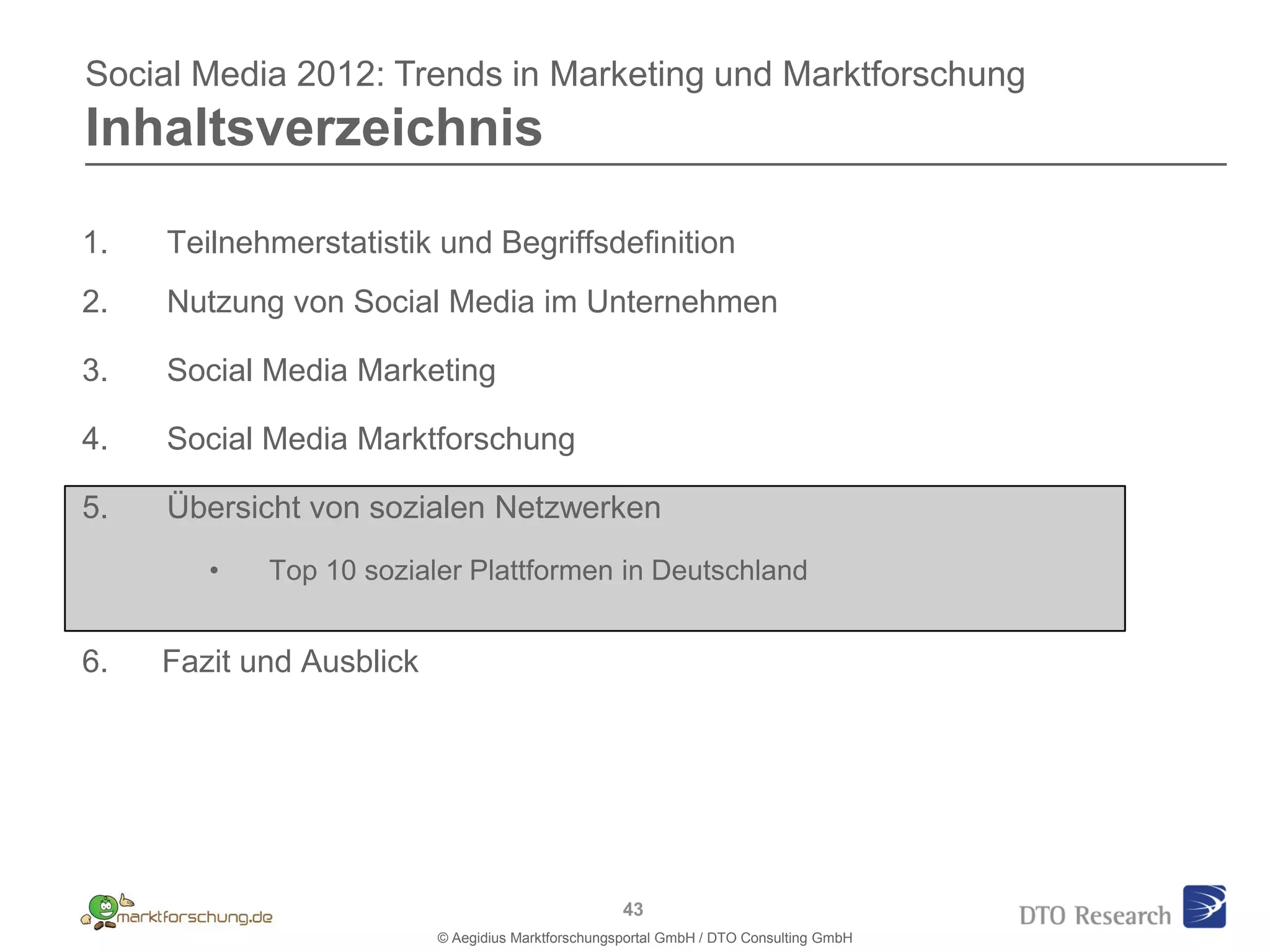 Social Media 2012: Trends in Marketing und Marktforschung
Inhaltsverzeichnis

1.   Teilnehmerstatistik und Begriffsdefinition
2.   Nutzung von Social Media im Unternehmen

3.   Social Media Marketing

4.   Social Media Marktforschung

5.   Übersicht von sozialen Netzwerken
        •   Top 10 sozialer Plattformen in Deutschland


6.   Fazit und Ausblick




                                                    43
                          © Aegidius Marktforschungsportal GmbH / DTO Consulting GmbH
 