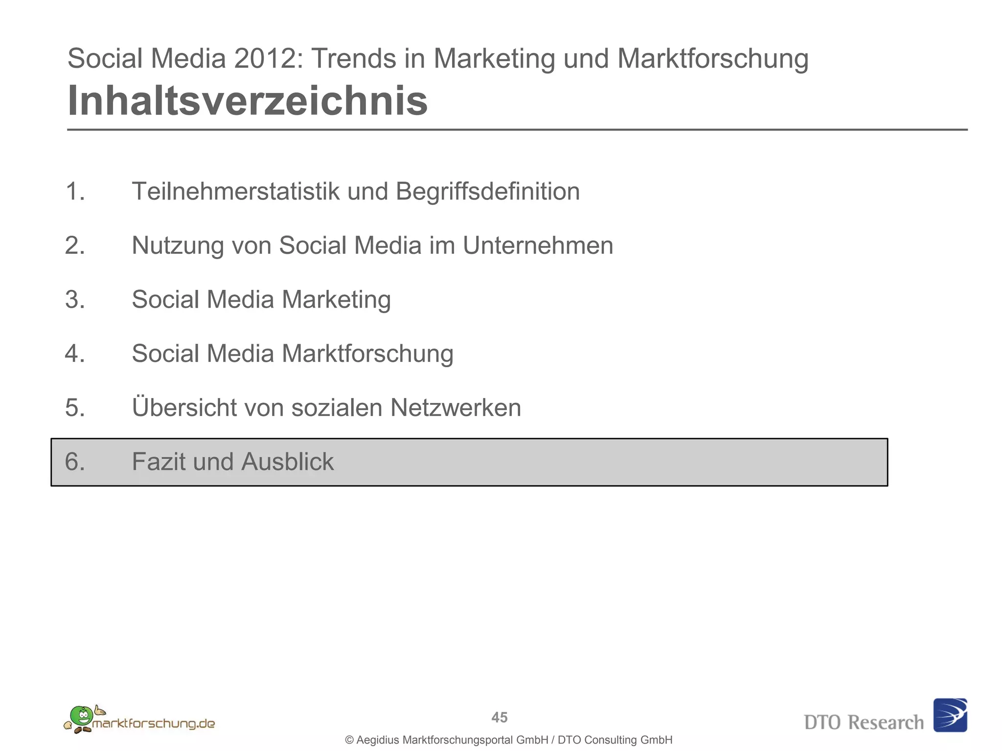 Social Media 2012: Trends in Marketing und Marktforschung
Inhaltsverzeichnis

1.   Teilnehmerstatistik und Begriffsdefinition

2.   Nutzung von Social Media im Unternehmen

3.   Social Media Marketing

4.   Social Media Marktforschung

5.   Übersicht von sozialen Netzwerken

6.   Fazit und Ausblick




                                                    45
                          © Aegidius Marktforschungsportal GmbH / DTO Consulting GmbH
 