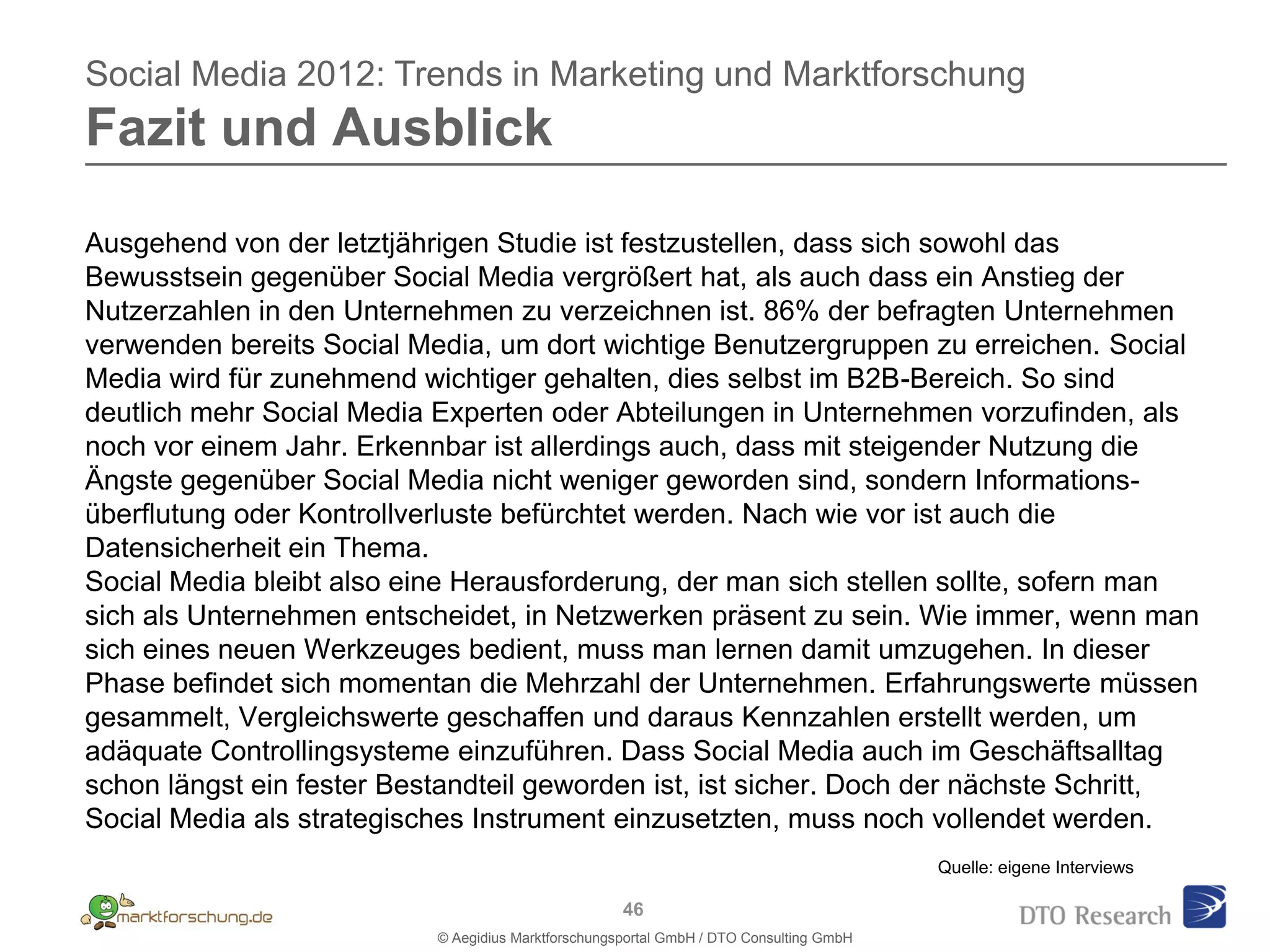 Social Media 2012: Trends in Marketing und Marktforschung
Fazit und Ausblick

Ausgehend von der letztjährigen Studie ist festzustellen, dass sich sowohl das
Bewusstsein gegenüber Social Media vergrößert hat, als auch dass ein Anstieg der
Nutzerzahlen in den Unternehmen zu verzeichnen ist. 86% der befragten Unternehmen
verwenden bereits Social Media, um dort wichtige Benutzergruppen zu erreichen. Social
Media wird für zunehmend wichtiger gehalten, dies selbst im B2B-Bereich. So sind
deutlich mehr Social Media Experten oder Abteilungen in Unternehmen vorzufinden, als
noch vor einem Jahr. Erkennbar ist allerdings auch, dass mit steigender Nutzung die
Ängste gegenüber Social Media nicht weniger geworden sind, sondern Informations-
überflutung oder Kontrollverluste befürchtet werden. Nach wie vor ist auch die
Datensicherheit ein Thema.
Social Media bleibt also eine Herausforderung, der man sich stellen sollte, sofern man
sich als Unternehmen entscheidet, in Netzwerken präsent zu sein. Wie immer, wenn man
sich eines neuen Werkzeuges bedient, muss man lernen damit umzugehen. In dieser
Phase befindet sich momentan die Mehrzahl der Unternehmen. Erfahrungswerte müssen
gesammelt, Vergleichswerte geschaffen und daraus Kennzahlen erstellt werden, um
adäquate Controllingsysteme einzuführen. Dass Social Media auch im Geschäftsalltag
schon längst ein fester Bestandteil geworden ist, ist sicher. Doch der nächste Schritt,
Social Media als strategisches Instrument einzusetzten, muss noch vollendet werden.
                                                                                         Quelle: eigene Interviews

                                                     46
                           © Aegidius Marktforschungsportal GmbH / DTO Consulting GmbH
 