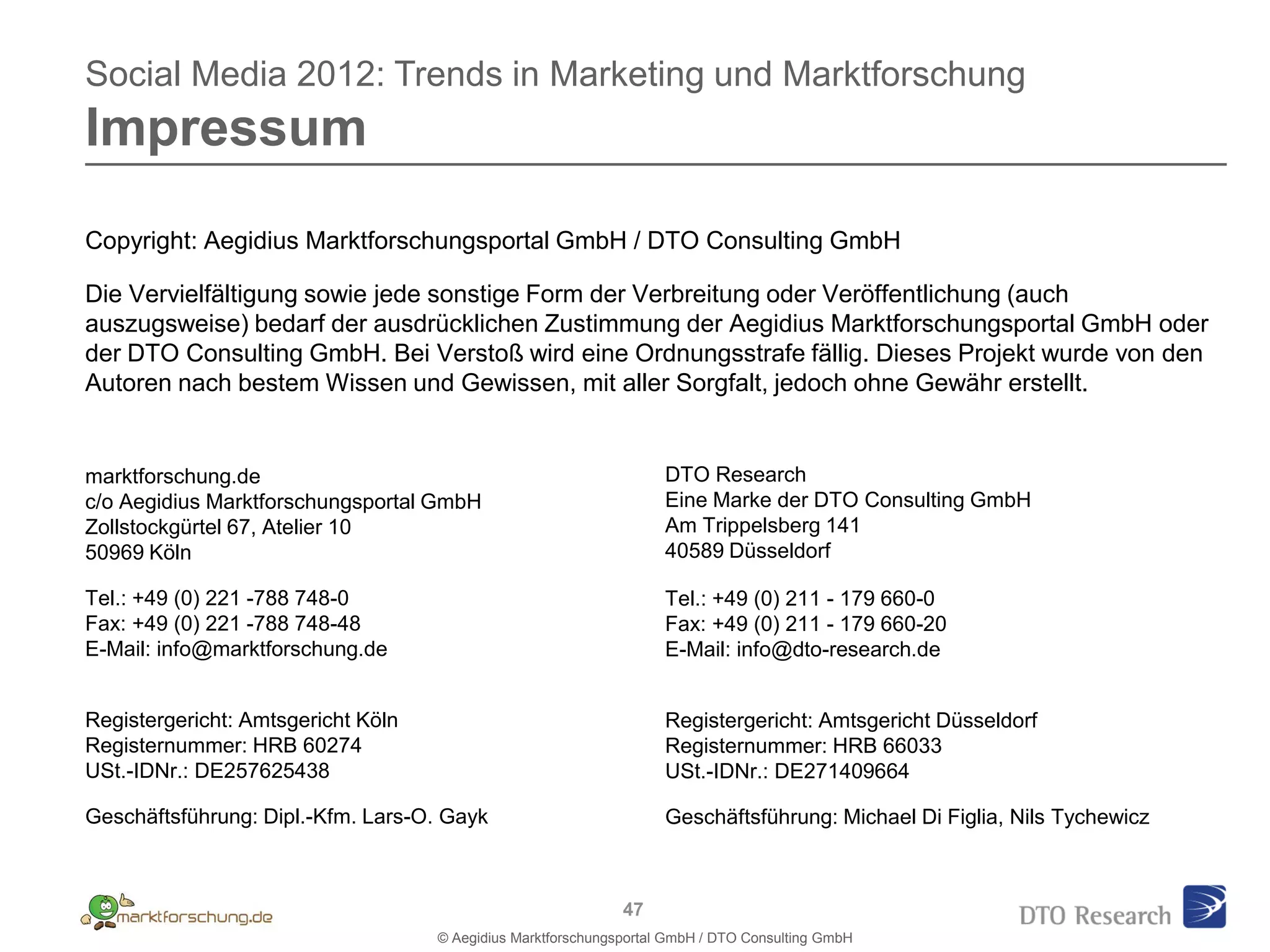 Social Media 2012: Trends in Marketing und Marktforschung
Impressum
Copyright: Aegidius Marktforschungsportal GmbH / DTO Consulting GmbH

Die Vervielfältigung sowie jede sonstige Form der Verbreitung oder Veröffentlichung (auch
auszugsweise) bedarf der ausdrücklichen Zustimmung der Aegidius Marktforschungsportal GmbH oder
der DTO Consulting GmbH. Bei Verstoß wird eine Ordnungsstrafe fällig. Dieses Projekt wurde von den
Autoren nach bestem Wissen und Gewissen, mit aller Sorgfalt, jedoch ohne Gewähr erstellt.


marktforschung.de                                                   DTO Research
c/o Aegidius Marktforschungsportal GmbH                             Eine Marke der DTO Consulting GmbH
Zollstockgürtel 67, Atelier 10                                      Am Trippelsberg 141
50969 Köln                                                          40589 Düsseldorf

Tel.: +49 (0) 221 -788 748-0                                        Tel.: +49 (0) 211 - 179 660-0
Fax: +49 (0) 221 -788 748-48                                        Fax: +49 (0) 211 - 179 660-20
E-Mail: info@marktforschung.de                                      E-Mail: info@dto-research.de


Registergericht: Amtsgericht Köln                                   Registergericht: Amtsgericht Düsseldorf
Registernummer: HRB 60274                                           Registernummer: HRB 66033
USt.-IDNr.: DE257625438                                             USt.-IDNr.: DE271409664

Geschäftsführung: Dipl.-Kfm. Lars-O. Gayk                           Geschäftsführung: Michael Di Figlia, Nils Tychewicz



                                                              47
                                    © Aegidius Marktforschungsportal GmbH / DTO Consulting GmbH
 