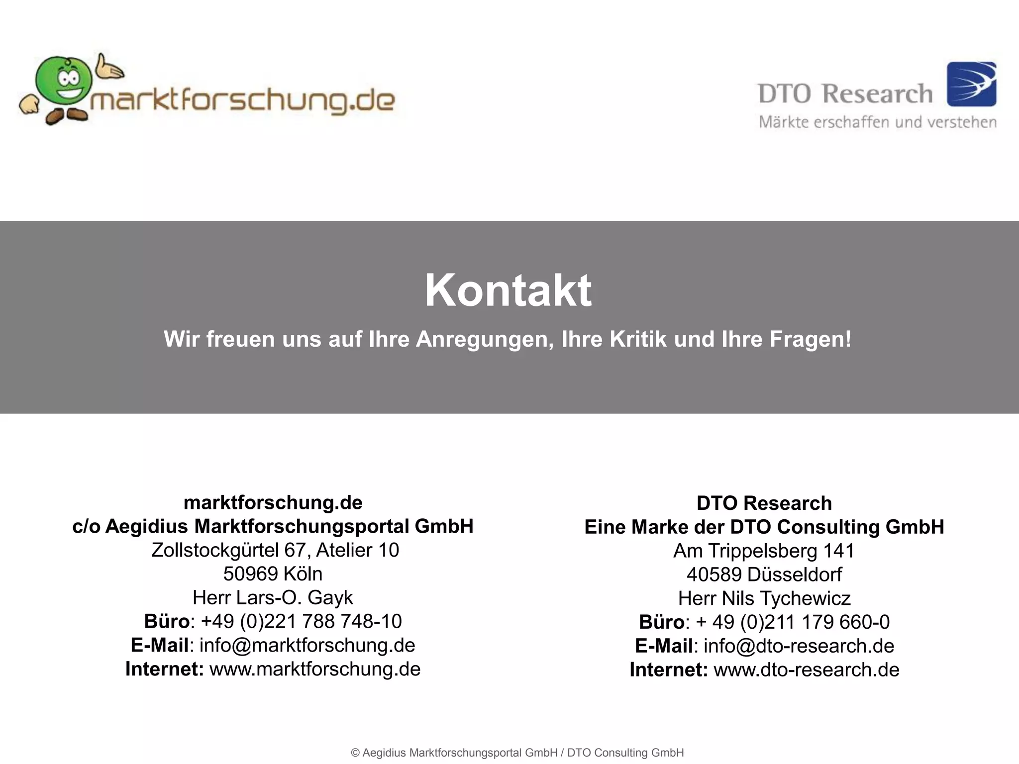 Kontakt
        Wir freuen uns auf Ihre Anregungen, Ihre Kritik und Ihre Fragen!




             marktforschung.de                                                   DTO Research
c/o Aegidius Marktforschungsportal GmbH                             Eine Marke der DTO Consulting GmbH
         Zollstockgürtel 67, Atelier 10                                       Am Trippelsberg 141
                  50969 Köln                                                   40589 Düsseldorf
              Herr Lars-O. Gayk                                               Herr Nils Tychewicz
        Büro: +49 (0)221 788 748-10                                       Büro: + 49 (0)211 179 660-0
       E-Mail: info@marktforschung.de                                     E-Mail: info@dto-research.de
      Internet: www.marktforschung.de                                    Internet: www.dto-research.de



                           © Aegidius Marktforschungsportal GmbH / DTO Consulting GmbH
 