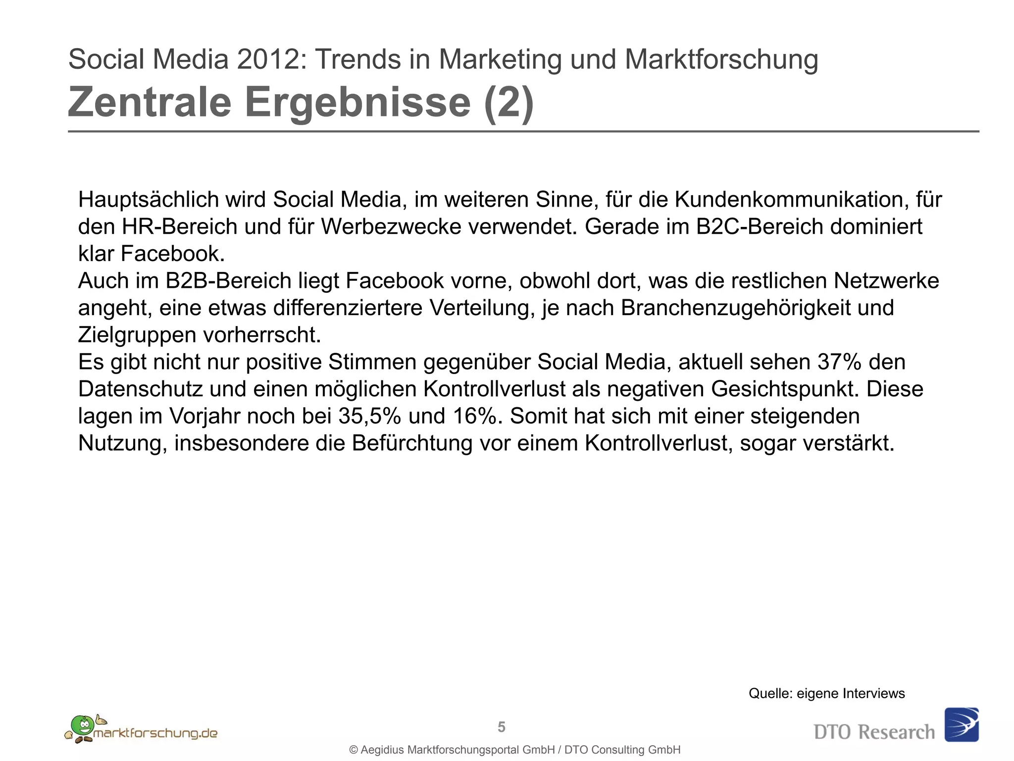 Social Media 2012: Trends in Marketing und Marktforschung
Zentrale Ergebnisse (2)

Hauptsächlich wird Social Media, im weiteren Sinne, für die Kundenkommunikation, für
den HR-Bereich und für Werbezwecke verwendet. Gerade im B2C-Bereich dominiert
klar Facebook.
Auch im B2B-Bereich liegt Facebook vorne, obwohl dort, was die restlichen Netzwerke
angeht, eine etwas differenziertere Verteilung, je nach Branchenzugehörigkeit und
Zielgruppen vorherrscht.
Es gibt nicht nur positive Stimmen gegenüber Social Media, aktuell sehen 37% den
Datenschutz und einen möglichen Kontrollverlust als negativen Gesichtspunkt. Diese
lagen im Vorjahr noch bei 35,5% und 16%. Somit hat sich mit einer steigenden
Nutzung, insbesondere die Befürchtung vor einem Kontrollverlust, sogar verstärkt.




                                                                                        Quelle: eigene Interviews

                                                    5
                          © Aegidius Marktforschungsportal GmbH / DTO Consulting GmbH
 