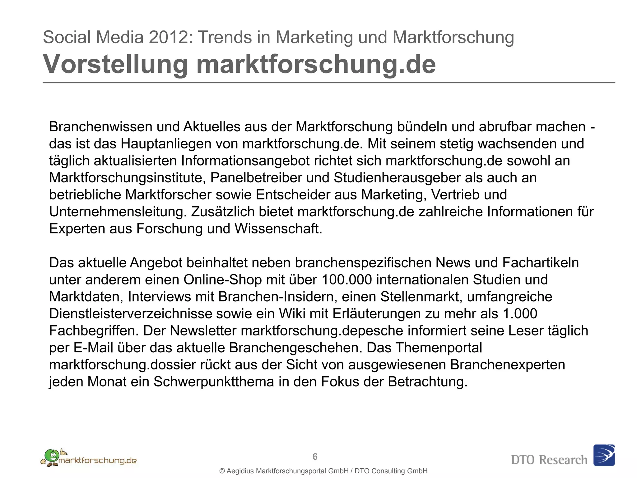 Social Media 2012: Trends in Marketing und Marktforschung
Vorstellung marktforschung.de

Branchenwissen und Aktuelles aus der Marktforschung bündeln und abrufbar machen -
das ist das Hauptanliegen von marktforschung.de. Mit seinem stetig wachsenden und
täglich aktualisierten Informationsangebot richtet sich marktforschung.de sowohl an
Marktforschungsinstitute, Panelbetreiber und Studienherausgeber als auch an
betriebliche Marktforscher sowie Entscheider aus Marketing, Vertrieb und
Unternehmensleitung. Zusätzlich bietet marktforschung.de zahlreiche Informationen für
Experten aus Forschung und Wissenschaft.

Das aktuelle Angebot beinhaltet neben branchenspezifischen News und Fachartikeln
unter anderem einen Online-Shop mit über 100.000 internationalen Studien und
Marktdaten, Interviews mit Branchen-Insidern, einen Stellenmarkt, umfangreiche
Dienstleisterverzeichnisse sowie ein Wiki mit Erläuterungen zu mehr als 1.000
Fachbegriffen. Der Newsletter marktforschung.depesche informiert seine Leser täglich
per E-Mail über das aktuelle Branchengeschehen. Das Themenportal
marktforschung.dossier rückt aus der Sicht von ausgewiesenen Branchenexperten
jeden Monat ein Schwerpunktthema in den Fokus der Betrachtung.




                                                    6
                          © Aegidius Marktforschungsportal GmbH / DTO Consulting GmbH
 