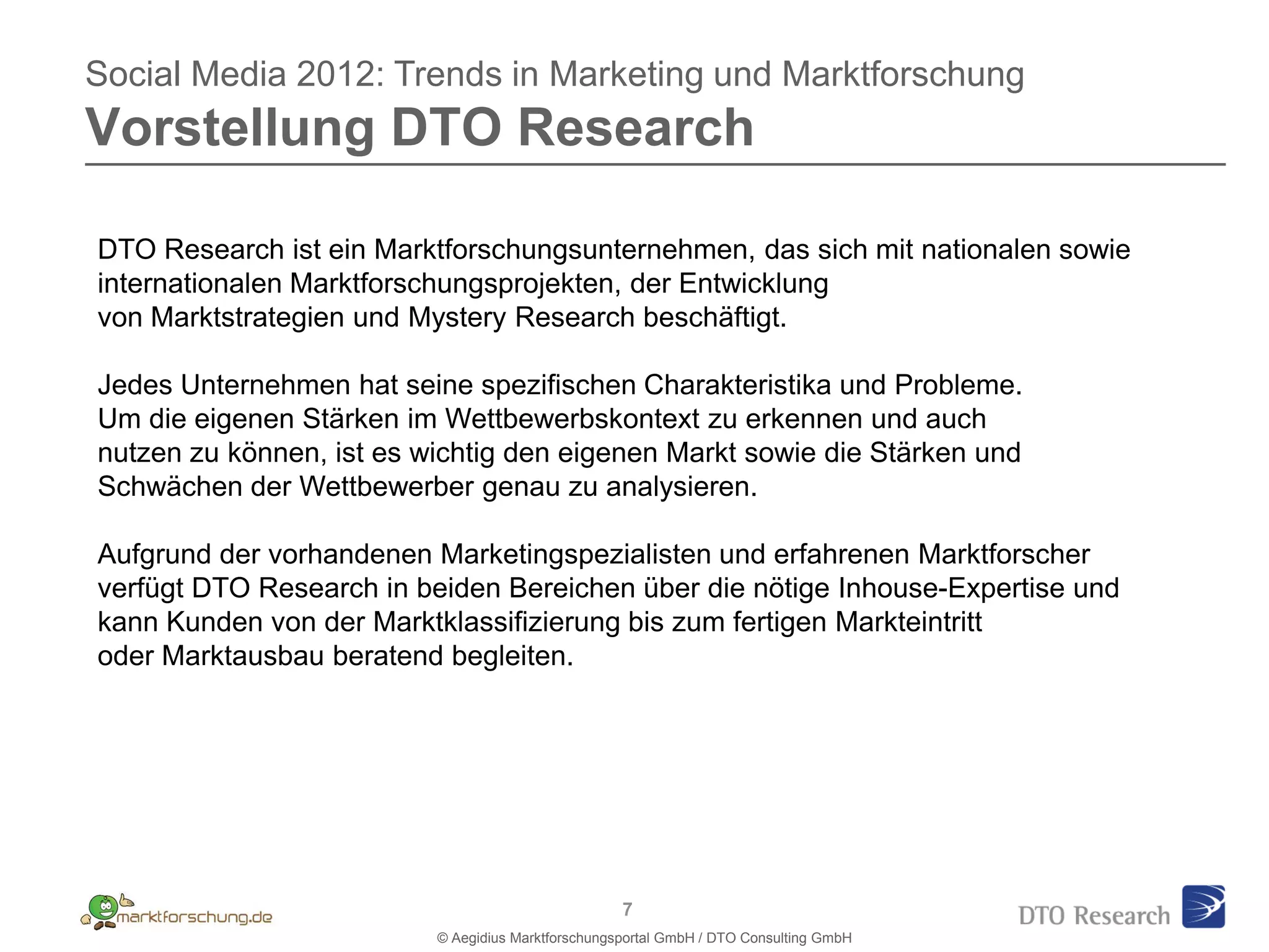 Social Media 2012: Trends in Marketing und Marktforschung
Vorstellung DTO Research

DTO Research ist ein Marktforschungsunternehmen, das sich mit nationalen sowie
internationalen Marktforschungsprojekten, der Entwicklung
von Marktstrategien und Mystery Research beschäftigt.

Jedes Unternehmen hat seine spezifischen Charakteristika und Probleme.
Um die eigenen Stärken im Wettbewerbskontext zu erkennen und auch
nutzen zu können, ist es wichtig den eigenen Markt sowie die Stärken und
Schwächen der Wettbewerber genau zu analysieren.

Aufgrund der vorhandenen Marketingspezialisten und erfahrenen Marktforscher
verfügt DTO Research in beiden Bereichen über die nötige Inhouse-Expertise und
kann Kunden von der Marktklassifizierung bis zum fertigen Markteintritt
oder Marktausbau beratend begleiten.




                                                    7
                          © Aegidius Marktforschungsportal GmbH / DTO Consulting GmbH
 