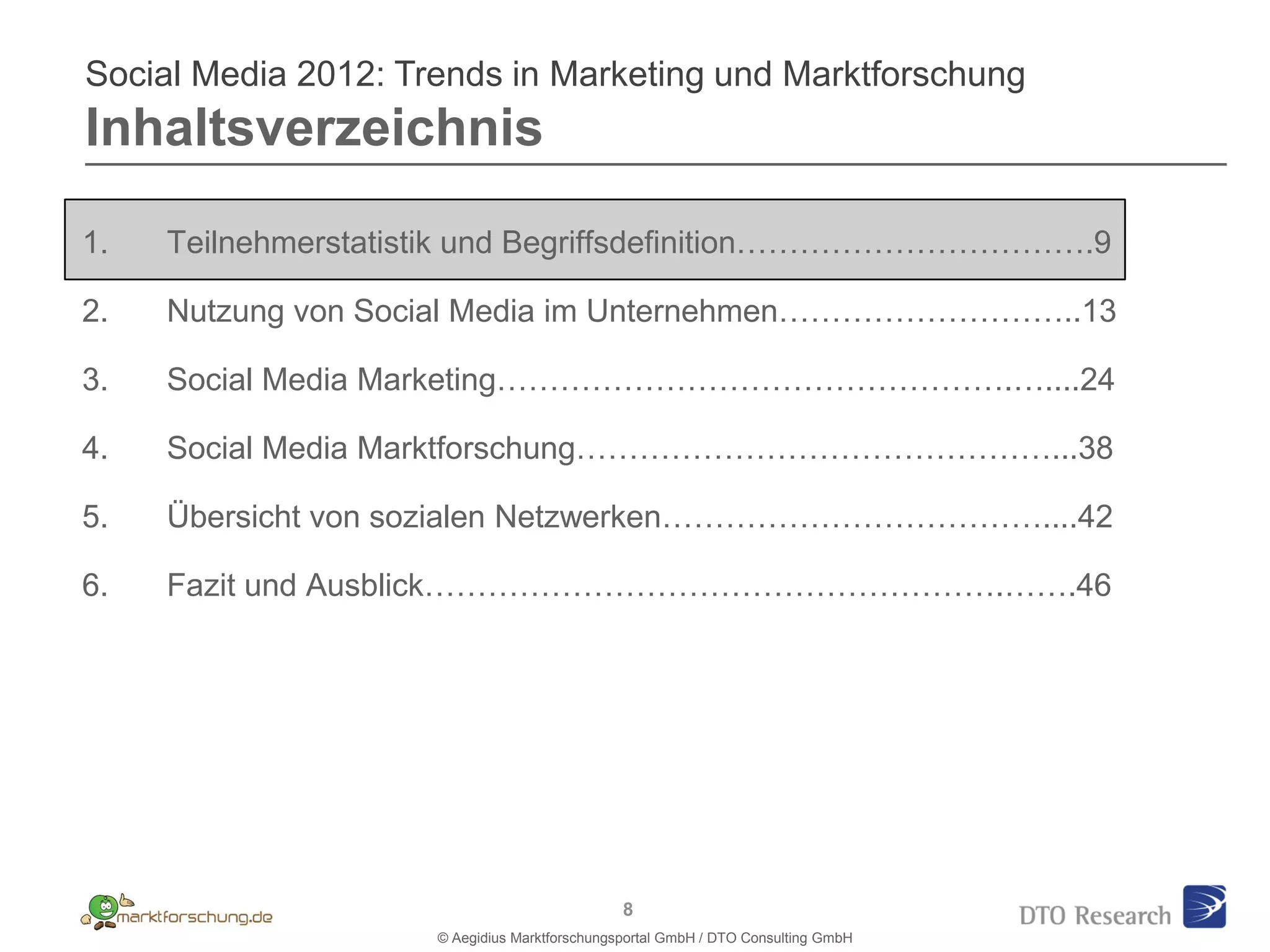 Social Media 2012: Trends in Marketing und Marktforschung
Inhaltsverzeichnis

1.   Teilnehmerstatistik und Begriffsdefinition…………………………….9

2.   Nutzung von Social Media im Unternehmen………………………..13

3.   Social Media Marketing………………………………………….…....24

4.   Social Media Marktforschung………………………………………...38

5.   Übersicht von sozialen Netzwerken………………………………....42

6.   Fazit und Ausblick……………………………………………….…….46




                                               8
                     © Aegidius Marktforschungsportal GmbH / DTO Consulting GmbH
 
