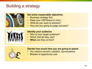 Building a strategy
           Set some measurable objectives
           • Business strategy first
           • Keep your USP/brand in mind
           • What do you want to achieve?
           • How are you going to judge success?

           Identify your audience
           • Who is your target audience?
           • Which tool do they use?
           • When are they on-line?


           Decide how much time you are going to spend
           • You need to commit: updates, conversations
           • Beware of opportunity cost



                                                          15
 