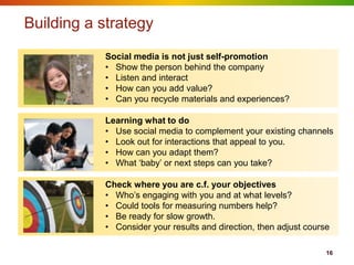 Building a strategy
           Social media is not just self-promotion
           • Show the person behind the company
           • Listen and interact
           • How can you add value?
           • Can you recycle materials and experiences?

           Learning what to do
           • Use social media to complement your existing channels
           • Look out for interactions that appeal to you.
           • How can you adapt them?
           • What „baby‟ or next steps can you take?

           Check where you are c.f. your objectives
           • Who‟s engaging with you and at what levels?
           • Could tools for measuring numbers help?
           • Be ready for slow growth.
           • Consider your results and direction, then adjust course

                                                                   16
 