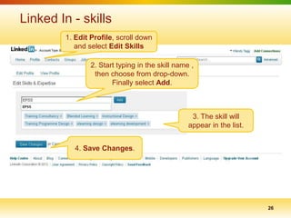 Linked In - skills
        1. Edit Profile, scroll down
           and select Edit Skills

                2. Start typing in the skill name ,
                 then choose from drop-down.
                       Finally select Add.



                                                  3. The skill will
                                                 appear in the list.


           4. Save Changes.




                                                                       26
 