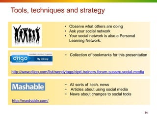 Tools, techniques and strategy

                              • Observe what others are doing
                              • Ask your social network
                              • Your social network is also a Personal
                                Learning Network.


                              • Collection of bookmarks for this presentation



http://www.diigo.com/list/wendytagg/cipd-trainers-forum-sussex-social-media


                              • All sorts of tech. news
                              • Articles about using social media
                              • News about changes to social tools
http://mashable.com/

                                                                              34
 