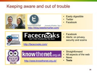 Keeping aware and out of trouble

                                            • Easily digestible
                                            • Twitter
                                            • Facebook

            http://blog.tweetsmarter.com/

                                            • Facebook
                                            • Alerts: on privacy,
                                              security and scams
        http://facecrooks.com/


                                            •   Straightforward
                                            •   All aspects of the web
                                            •   News
        http://www.knowthenet.org.uk/       •   Tests


                                                                     35
 