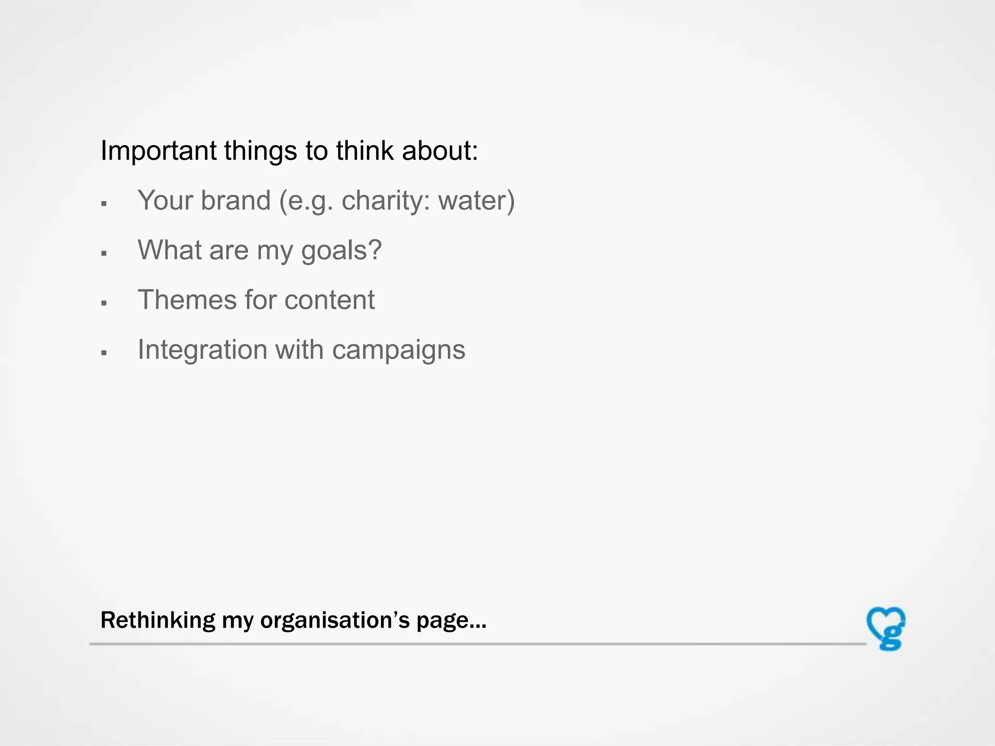 Important things to think about:
 Your brand (e.g. charity: water)
 What are my goals?
 Themes for content
 Integration with campaigns
Rethinking my organisation’s page...
 