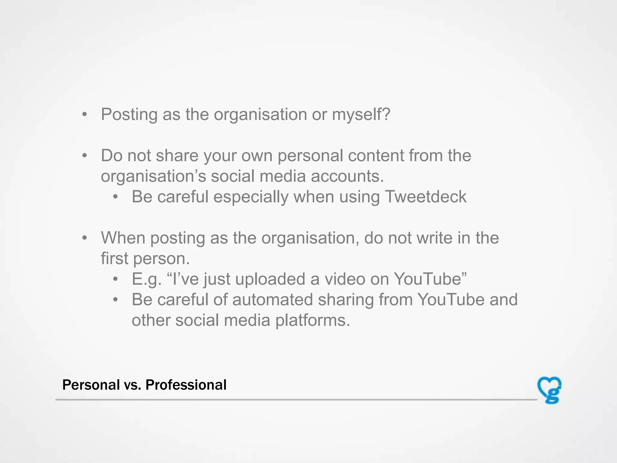 Personal vs. Professional
• Posting as the organisation or myself?
• Do not share your own personal content from the
organisation‟s social media accounts.
• Be careful especially when using Tweetdeck
• When posting as the organisation, do not write in the
first person.
• E.g. “I‟ve just uploaded a video on YouTube”
• Be careful of automated sharing from YouTube and
other social media platforms.
 