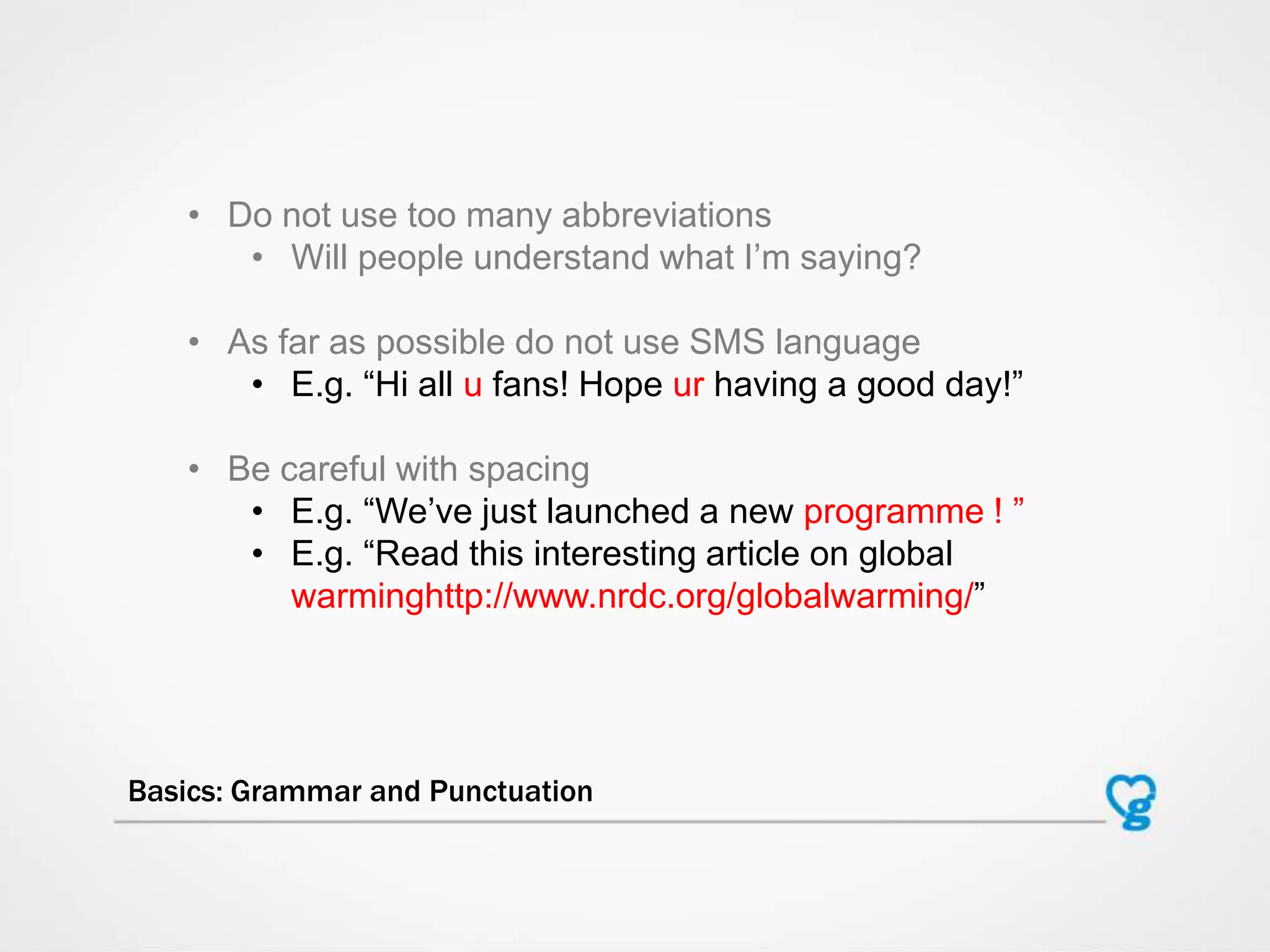 Basics: Grammar and Punctuation
• Do not use too many abbreviations
• Will people understand what I‟m saying?
• As far as possible do not use SMS language
• E.g. “Hi all u fans! Hope ur having a good day!”
• Be careful with spacing
• E.g. “We‟ve just launched a new programme ! ”
• E.g. “Read this interesting article on global
warminghttp://www.nrdc.org/globalwarming/”
 