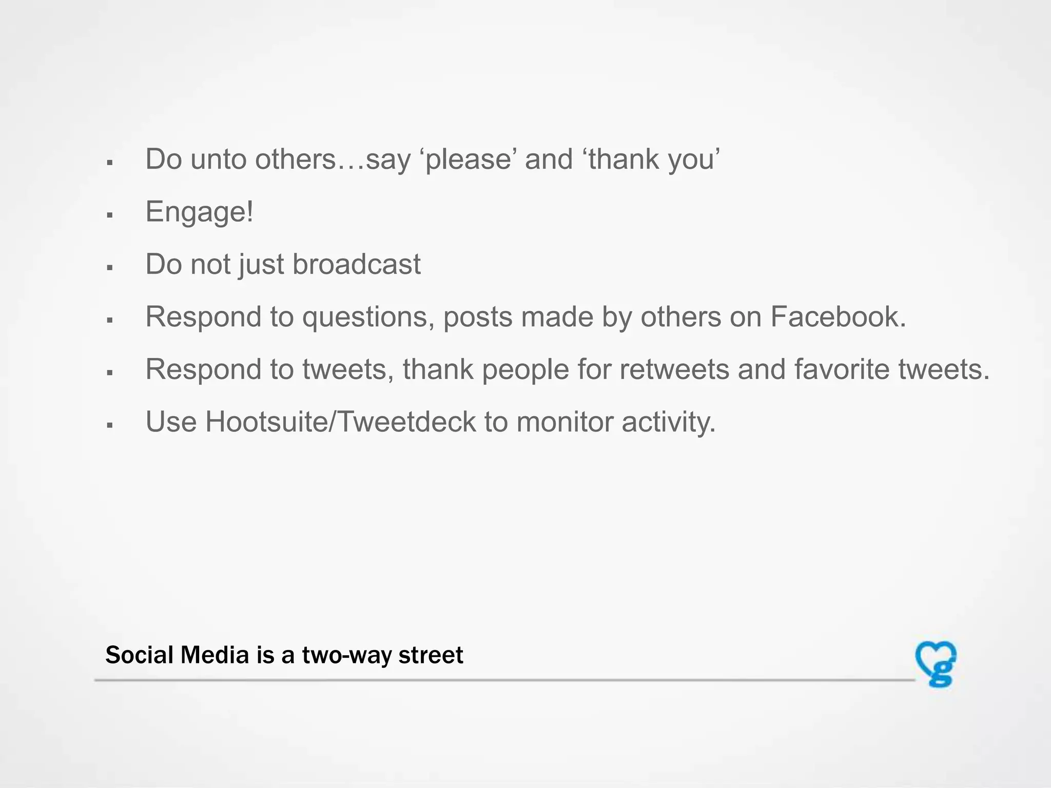  Do unto others…say „please‟ and „thank you‟
 Engage!
 Do not just broadcast
 Respond to questions, posts made by others on Facebook.
 Respond to tweets, thank people for retweets and favorite tweets.
 Use Hootsuite/Tweetdeck to monitor activity.
Social Media is a two-way street
 