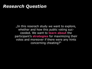 „In this reserach study we want to explore,
whether and how this public voting suc-
ceeded. We want to learn about the
participant’s strategies for maximizing their
votes and moreover if there were any hints
concerning cheating?“
Research Question
 