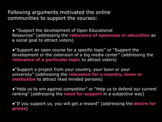 Following arguments motivated the online
communities to support the courses:
• “Support the development of Open Educational
Resources” (addressing the relevance of openness in education as
a social goal to attract voters)
•“Support an open course for a specific topic” or “Support the
development or the extension of a big media center” (addressing the
relevance of a particular topic to attract voters)
•“Support a project from your country, your town or your
university” (addressing the relevance for a country, town or
institution to attract liked minded persons)
•“Help us to win against competitor” or “Help us to defend our current
ranking” (addressing the need for support in a subjective way)
•“If you support us, you will get a reward” (addressing the desire for
prices)
 