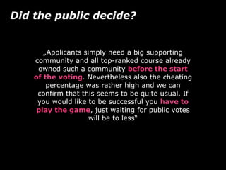 „Applicants simply need a big supporting
community and all top-ranked course already
owned such a community before the start
of the voting. Nevertheless also the cheating
percentage was rather high and we can
confirm that this seems to be quite usual. If
you would like to be successful you have to
play the game, just waiting for public votes
will be to less“
Did the public decide?
 