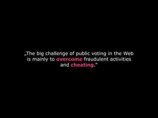 „The big challenge of public voting in the Web
is mainly to overcome fraudulent activities
and cheating.“
 