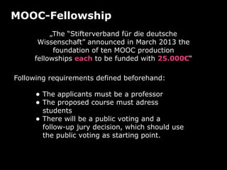 MOOC-Fellowship
„The “Stifterverband für die deutsche
Wissenschaft” announced in March 2013 the
foundation of ten MOOC production
fellowships each to be funded with 25.000€“
• The applicants must be a professor
• The proposed course must adress
students
• There will be a public voting and a
follow-up jury decision, which should use
the public voting as starting point.
Following requirements defined beforehand:
 