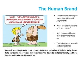The Human Brand
• Early humans developed
a way to make quick
judgements
• What are the intentions
of others to me?
• And, how capable are
they of carrying these
out?
• This is known as warmth
and competence
Warmth and competence drive our emotions and behaviour to others. Why do we
hate our banks yet love our mobile devices? Its down to customer loyalty and how
brands build relationships with us.

 