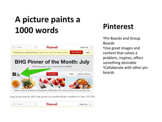 A picture paints a
1000 words

Pinterest
•Pin Boards and Group
Boards
•Use great images and
content that solves a
problem, inspires, offers
something desirable
•Collaborate with other pin
boards

 