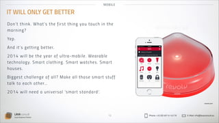 MO B IL E

IT WILL ONLY GET BETTER
Do n’ t t hi n k . W h a t ’s t h e fi rs t th in g yo u to u ch in th e
mo r n in g?
Yep.
An d i t’s ge t t i n g b et t er.
2 014 wi ll b e t h e yea r of u lt ra-mo bil e. Wearabl e
t e ch no lo gy. S m a r t cl ot h i n g. Smar t watch es . S mar t
hous e s.
Bi gg e st c h a l l e n g e of a l l ? Make al l th o s e s mar t s tu ff
t a lk t o e a c h ot h er…
2 014 wi ll n ee d a u n i versa l ‘s mar t s tan dard’.
revolv.com

LAVA consult
Social Business Partner

13

Phone: +32 (0) 497 41 43 79

E-Mail: info@lavaconsult.eu

 