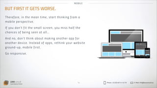 MO B IL E

BUT FIRST IT GETS WORSE.
Th e re fo re , i n t h e m ea n t i me, s tar t th in k in g fro m a
mo b i le p e r s p ec t i ve.
If you d o n’ t f i t t h e s m a l l screen , yo u mis s h al f th e
cha n ce s o f b e i n g s een a t a ll …
An d no , d o n’ t t h i n k a b out mak in g an oth er ap p fo r
anot h e r d evi ce. In s t ea d of ap p s , reth in k yo u r webs ite
grou nd - u p, m ob i l e f i r s t .
Go re sp o ns i ve.

LAVA consult
Social Business Partner

14

Phone: +32 (0) 497 41 43 79

E-Mail: info@lavaconsult.eu

 