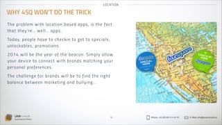 LO CAT IO N

WHY 4SQ WON’T DO THE TRICK
Th e prob le m wi t h l oca t i on bas ed ap p s , is th e fact
t ha t t hey ’re … wel l … a p p s.
Tod a y, pe o pl e h a ve t o c he ck i n t o g et t o s p eci a l s ,
unl o cka b le s , p rom ot i on s .
2 014 wi ll b e t h e yea r of th e beaco n . S imp l y al l ow
your d ev i ce t o connect wit h bran ds match in g yo u r
p e rs o n al p re feren ces .
Th e cha lle n g e for b ra n d s wil l be to fin d th e r ig ht
ba la n ce b e t we en m a rket in g an d bu l l y in g …

LAVA consult
Social Business Partner

16

Phone: +32 (0) 497 41 43 79

E-Mail: info@lavaconsult.eu

 