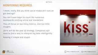 MET R ICS

MONITORING REQUIRED.
I me a n, re a l l y. Di d you t h in k s o cial media s til l r u n s o n
gu t fe e li n gs?
You ca n’ t eve n b e g i n t o co u nt the numerous
da sh b o a rd s ex i s t i n g on l i n e an d s tan dal o n e.
Th ey a ll fo c us on t oo m any metr ics , an d to o l ittl e
i nsi ght s.
2 014 wi ll b e t h e yea r of st rateg y. Co mp an ies wil l
nee d t o f i n d a wa y t o i nter pret big data intel l ig entl y.
Ke e pi n g i t s i m p l e a n d s t u p id .

arandomjog.com/2011/08/keep-it-simple-stupid

LAVA consult
Social Business Partner

18

Phone: +32 (0) 497 41 43 79

E-Mail: info@lavaconsult.eu

 
