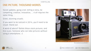 S TO RYT EL LI NG

ONE PICTURE. THOUSAND WORDS.
So c i al u p d a t es , g oi n g vi ra l, tel l in g a s to r y, be
comp el li n g , cre a t i ve , i n n ovative, … it all requires the
sam e t h i ng .
Gre at , st u n ni n g vi s u a l s .
If you wa nt t o b e n ot i ced in 2 0 1 4 , yo u ’l l n eed to be
vi sua l. St a n d o u t .
A wo rd o f a d vi ce? Del et e t h os e s to ck p ictu res , an d
hire a pro . S o m eon e wh o ca n take p ictu res with o u t
us ing a sm a rt p h on e ; - )

flickr.com/photos/brunocorrea/3953360731

LAVA consult
Social Business Partner

20

Phone: +32 (0) 497 41 43 79

E-Mail: info@lavaconsult.eu

 
