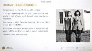 AMBASSADOR S

CHERISH THE GOLDEN OLDIES.
Fo rge t so c ia l m ed ia . T h i n k s o ci a l b u s i n es s .
I t’s a pi t y s p en di n g to n s on g reat co py, v is u al s an d
v ira ls, i f h a l f o f you r s ta ff do es n’t k n ow h ow to u s e
Face b o o k .
D on’ t o n ly Le ad by Exa m pl e. Lead by Edu catio n . B oth
wou ld b e even b et te r…
M ake sure you sp en d en ou g h time to edu cate al l o f
yo ur s t a f f to g et t he b est ou t o f so cial media to o ls.
I rep e a t . Le a d by Edu cat io n .

flickr.com/photos/jodhpurs-breeches/5245428280

LAVA consult
Social Business Partner

22

Phone: +32 (0) 497 41 43 79

E-Mail: info@lavaconsult.eu

 