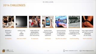 I N CO NCLU SION

2014 CHALLENGES

generation z
comes with
built-in
connectivity.
!
be prepared

LAVA consult
Social Business Partner

content is king,
but
context
is queen.
!
dunk your content

mobile will be the
primary device
people will use to
find, read and buy.
!
be responsive

location based
notifications based
on personal
preferences
!
unintrusive

23

social monitoring
& social metrics
is a requirement,
not an option…
!
big data, kiss edition

you’ll need stunning,
compelling visuals
to stand out from the
crowd.
!
visual storytelling

Phone: +32 (0) 497 41 43 79

every single employee
will need to act as an
ambassador
for your brand.
!
lead by education

E-Mail: info@lavaconsult.eu

 