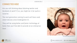 GEN ER AT IO N Z

CONNECTED KIDZ
Are yo u st i l l t h i n k i n g a b ou t bl o ck in g twitter an d
fa ce bo ok a t wor k ? If s o, you m i g ht b e i n fo r q u i t e a
su rp ri se .
Th e next ge ne ra t i on comi n g to wo r k wil l h ave u s ed
sm ar t d ev i ces s i n ce k i n derg ar ten (!) .
Th ey w i ll b e u s i n g b et t er an d fas ter tech n o l o g y at
hom e t h e n you ’ l l b e a b l e t o p rov ide at an enter p r is e
leve l.

flickr.com/photos/nong_tukie/5476911025

LAVA consult
Social Business Partner

6

Phone: +32 (0) 497 41 43 79

E-Mail: info@lavaconsult.eu

 