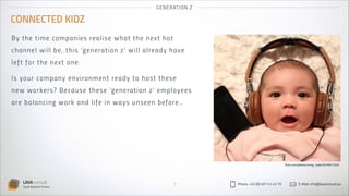 GEN ER AT IO N Z

CONNECTED KIDZ
By t he tim e com p a ni es real is e w h a t t h e n ex t h ot
cha n ne l w i l l b e, t h i s ‘g eneratio n z’ wil l al ready h ave
left fo r t h e n ex t on e.
Is yo u r co m p a ny envi ron ment ready to h o s t th es e
new wor ke r s? B eca u s e t hes e ‘g en eratio n z ’ emp l oyees
are ba la n c i ng wor k a n d li fe in ways u n s een befo re…

flickr.com/photos/nong_tukie/5476911025

LAVA consult
Social Business Partner

7

Phone: +32 (0) 497 41 43 79

E-Mail: info@lavaconsult.eu

 