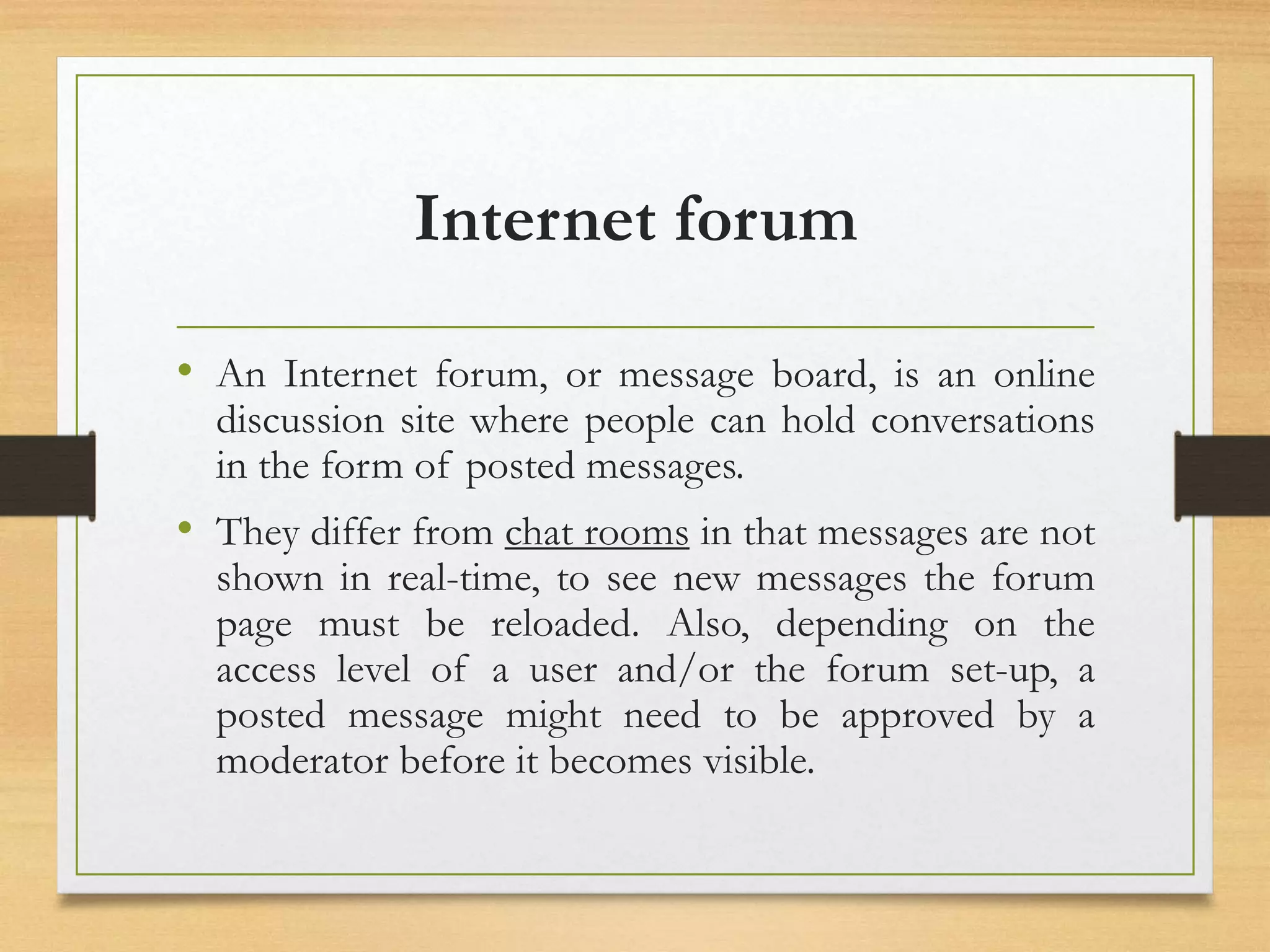 Internet forum
• An Internet forum, or message board, is an online
discussion site where people can hold conversations
in the form of posted messages.
• They differ from chat rooms in that messages are not
shown in real-time, to see new messages the forum
page must be reloaded. Also, depending on the
access level of a user and/or the forum set-up, a
posted message might need to be approved by a
moderator before it becomes visible.
 