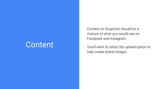 Content
Content on Snapchat should be a
mixture of what you would see on
Facebook and Instagram.
You’ll want to utilize th...
