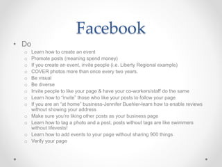 Facebook
• Do
o Learn how to create an event
o Promote posts (meaning spend money)
o If you create an event, invite people (i.e. Liberty Regional example)
o COVER photos more than once every two years.
o Be visual
o Be diverse
o Invite people to like your page & have your co-workers/staff do the same
o Learn how to “invite” those who like your posts to follow your page
o If you are an “at home” business-Jennifer Buehler-learn how to enable reviews
without showing your address
o Make sure you’re liking other posts as your business page
o Learn how to tag a photo and a post, posts without tags are like swimmers
without lifevests!
o Learn how to add events to your page without sharing 900 things
o Verify your page
 