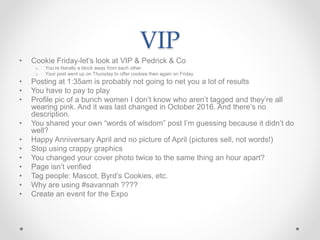 VIP
• Cookie Friday-let’s look at VIP & Pedrick & Co
o You’re literally a block away from each other
o Your post went up on Thursday to offer cookies then again on Friday
• Posting at 1:35am is probably not going to net you a lot of results
• You have to pay to play
• Profile pic of a bunch women I don’t know who aren’t tagged and they’re all
wearing pink. And it was last changed in October 2016. And there’s no
description.
• You shared your own “words of wisdom” post I’m guessing because it didn’t do
well?
• Happy Anniversary April and no picture of April (pictures sell, not words!)
• Stop using crappy graphics
• You changed your cover photo twice to the same thing an hour apart?
• Page isn’t verified
• Tag people: Mascot, Byrd’s Cookies, etc.
• Why are using #savannah ????
• Create an event for the Expo
 