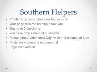 Southern Helpers
• Profile pic & cover photo are the same 
• Your page tells me nothing about you
• You have 0 check-ins
• You have only a handful of reviews
• Posted about Valentine’s Day twice in 3 minutes at 6am
• Posts are vague and not personal
• Page isn’t verified
 