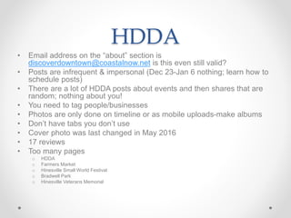 HDDA
• Email address on the “about” section is
discoverdowntown@coastalnow.net is this even still valid?
• Posts are infrequent & impersonal (Dec 23-Jan 6 nothing; learn how to
schedule posts)
• There are a lot of HDDA posts about events and then shares that are
random; nothing about you!
• You need to tag people/businesses
• Photos are only done on timeline or as mobile uploads-make albums
• Don’t have tabs you don’t use
• Cover photo was last changed in May 2016
• 17 reviews
• Too many pages
o HDDA
o Farmers Market
o Hinesville Small World Festival
o Bradwell Park
o Hinesville Veterans Memorial
 
