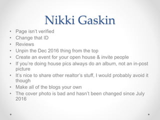 Nikki Gaskin
• Page isn’t verified
• Change that ID
• Reviews
• Unpin the Dec 2016 thing from the top
• Create an event for your open house & invite people
• If you’re doing house pics always do an album, not an in-post
picture
• It’s nice to share other realtor’s stuff, I would probably avoid it
though
• Make all of the blogs your own
• The cover photo is bad and hasn’t been changed since July
2016
 