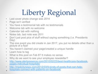 Liberty Regional
• Last cover photo change was 2014
• Page isn’t verified
• You have a testimonial tab with no testimonials
• Welcome tab with no welcome
• Calendar tab with nothing
• Notes tab, last note was 2011
• Don’t just post pics of stuff without saying something (i.e. Presidents
Day)
• The one event you did create in Jan 2017, you put no details other than a
picture of a flyer
• You haven’t claimed your page/created a unique handle
• Learn how to tag
• What is this post on Feb 8? It makes no sense.
• Why do we want to see your employee newsletter?
• http://www.alertpresence.com/2010/02/23/best-healthcare-facebook-
pages-individual-hospitals/
• http://medcitynews.com/2012/03/9-kinds-of-posts-that-can-help-
hospitals-connect-with-patients-on-facebook/
 