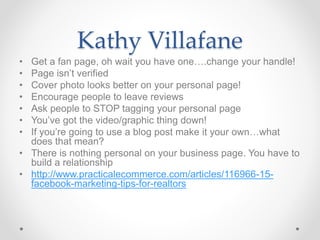 Kathy Villafane
• Get a fan page, oh wait you have one….change your handle!
• Page isn’t verified
• Cover photo looks better on your personal page!
• Encourage people to leave reviews
• Ask people to STOP tagging your personal page
• You’ve got the video/graphic thing down!
• If you’re going to use a blog post make it your own…what
does that mean?
• There is nothing personal on your business page. You have to
build a relationship
• http://www.practicalecommerce.com/articles/116966-15-
facebook-marketing-tips-for-realtors
 