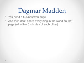 Dagmar Madden
• You need a business/fan page
• And then don’t share everything in the world on that
page (all within 5 minutes of each other)
 