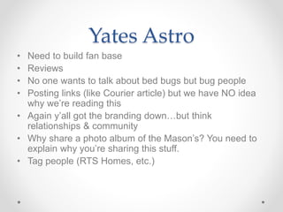 Yates Astro
• Need to build fan base
• Reviews
• No one wants to talk about bed bugs but bug people
• Posting links (like Courier article) but we have NO idea
why we’re reading this
• Again y’all got the branding down…but think
relationships & community
• Why share a photo album of the Mason’s? You need to
explain why you’re sharing this stuff.
• Tag people (RTS Homes, etc.)
 