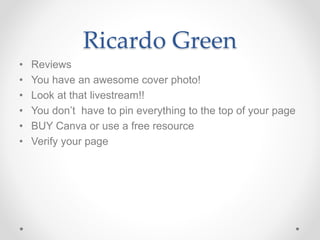 Ricardo Green
• Reviews
• You have an awesome cover photo!
• Look at that livestream!!
• You don’t have to pin everything to the top of your page
• BUY Canva or use a free resource
• Verify your page
 