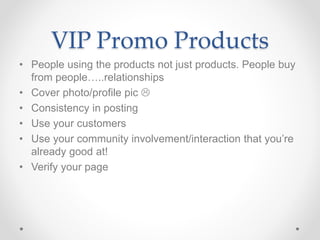 VIP Promo Products
• People using the products not just products. People buy
from people…..relationships
• Cover photo/profile pic 
• Consistency in posting
• Use your customers
• Use your community involvement/interaction that you’re
already good at!
• Verify your page
 